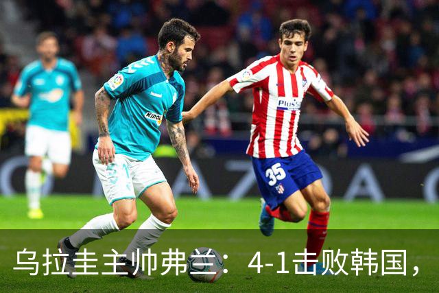 乌拉圭主帅弗兰：4-1击败韩国，感激球员们的全力以赴